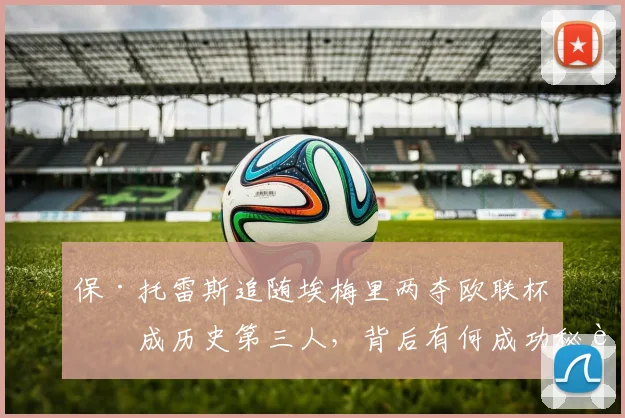 保·托雷斯追随埃梅里两夺欧联杯,成历史第三人,背后有何成功秘诀?